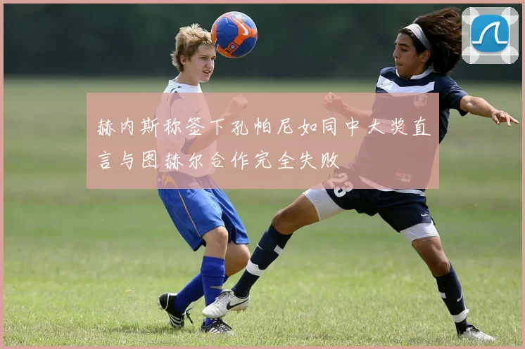 赫内斯称签下孔帕尼如同中大奖直言与图赫尔合作完全失败
