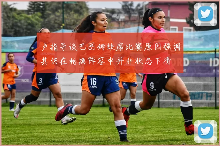 卢指导谈巴图姆缺席比赛原因强调其仍在轮换阵容中并非状态下滑