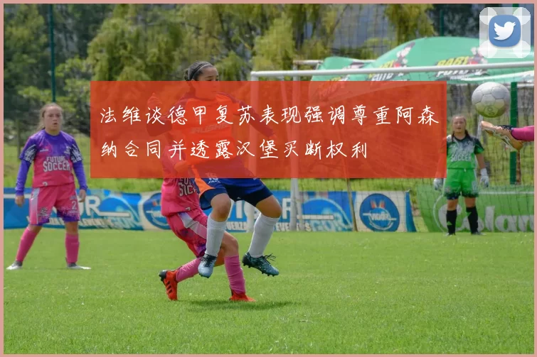 法维谈德甲复苏表现强调尊重阿森纳合同并透露汉堡买断权利