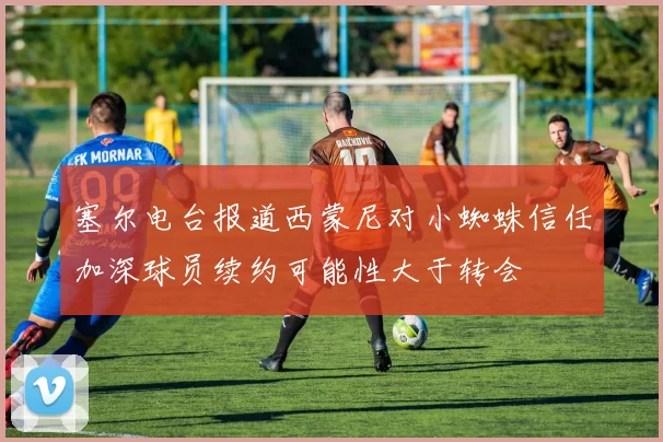 塞尔电台报道西蒙尼对小蜘蛛信任加深球员续约可能性大于转会