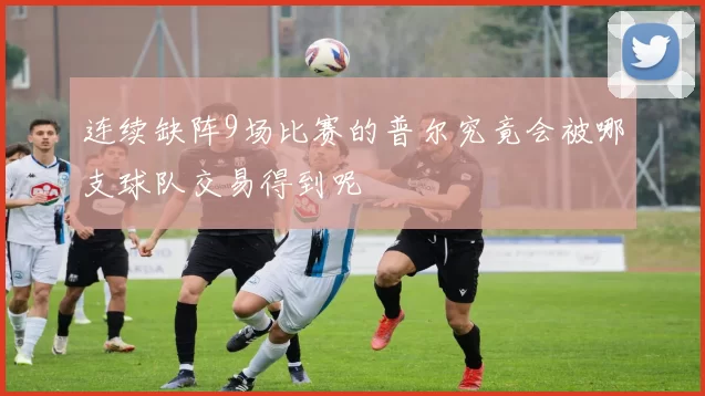 连续缺阵9场比赛的普尔究竟会被哪支球队交易得到呢
