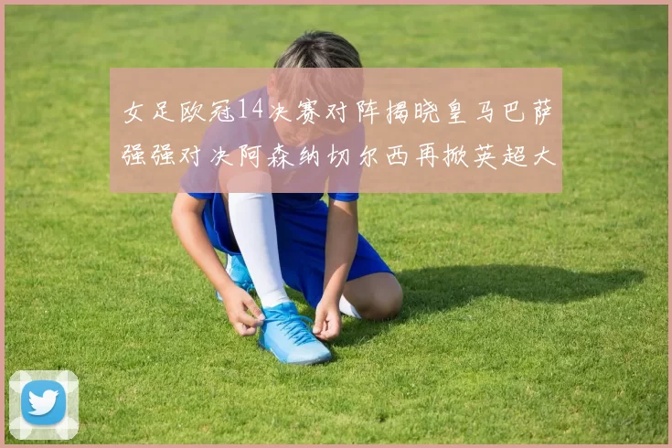 女足欧冠14决赛对阵揭晓皇马巴萨强强对决阿森纳切尔西再掀英超大战