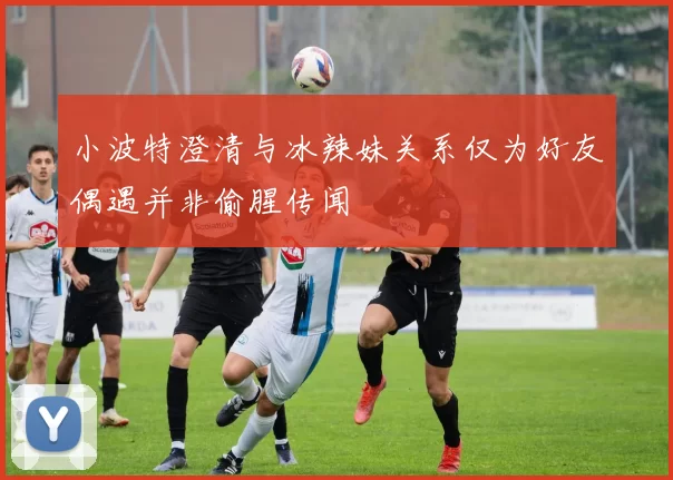 小波特澄清与冰辣妹关系仅为好友偶遇并非偷腥传闻