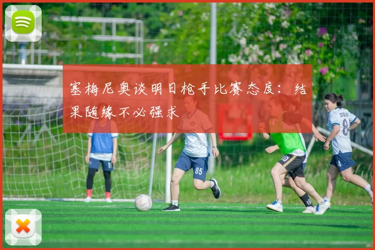 塞梅尼奥谈明日枪手比赛态度：结果随缘不必强求