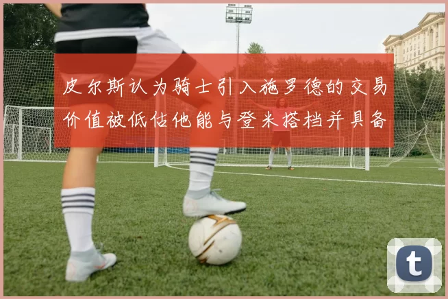 皮尔斯认为骑士引入施罗德的交易价值被低估他能与登米搭档并具备防守能力
