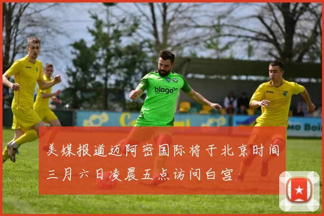 美媒报道迈阿密国际将于北京时间三月六日凌晨五点访问白宫