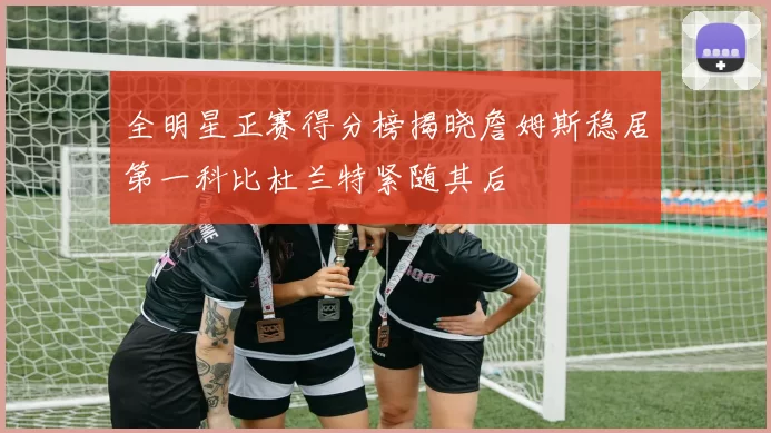 全明星正赛得分榜揭晓詹姆斯稳居第一科比杜兰特紧随其后