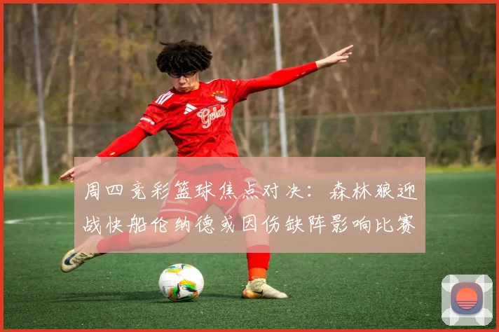 周四竞彩篮球焦点对决：森林狼迎战快船伦纳德或因伤缺阵影响比赛走势