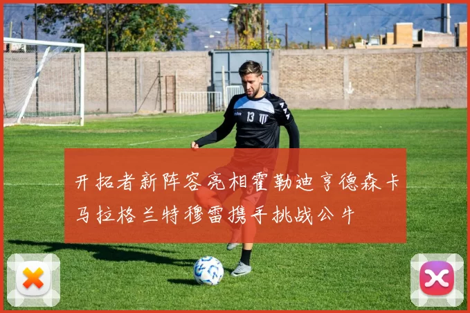开拓者新阵容亮相霍勒迪亨德森卡马拉格兰特穆雷携手挑战公牛