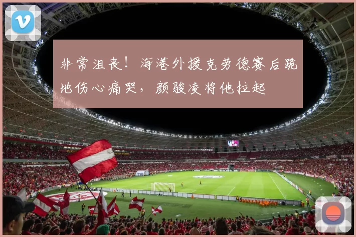 非常沮丧！海港外援克劳德赛后跪地伤心痛哭，颜骏凌将他拉起