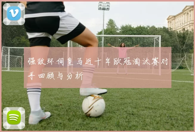 强敌环伺皇马近十年欧冠淘汰赛对手回顾与分析