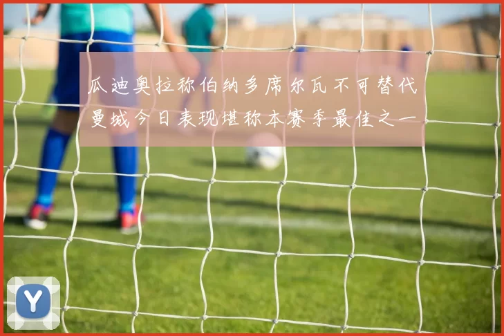 瓜迪奥拉称伯纳多席尔瓦不可替代曼城今日表现堪称本赛季最佳之一