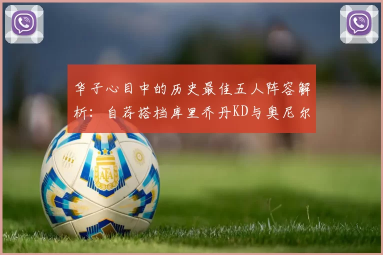 华子心目中的历史最佳五人阵容解析：自荐搭档库里乔丹KD与奥尼尔共襄盛举