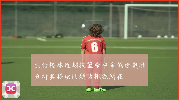 杰伦格林近期投篮命中率低迷奥特分析其移动问题为根源所在