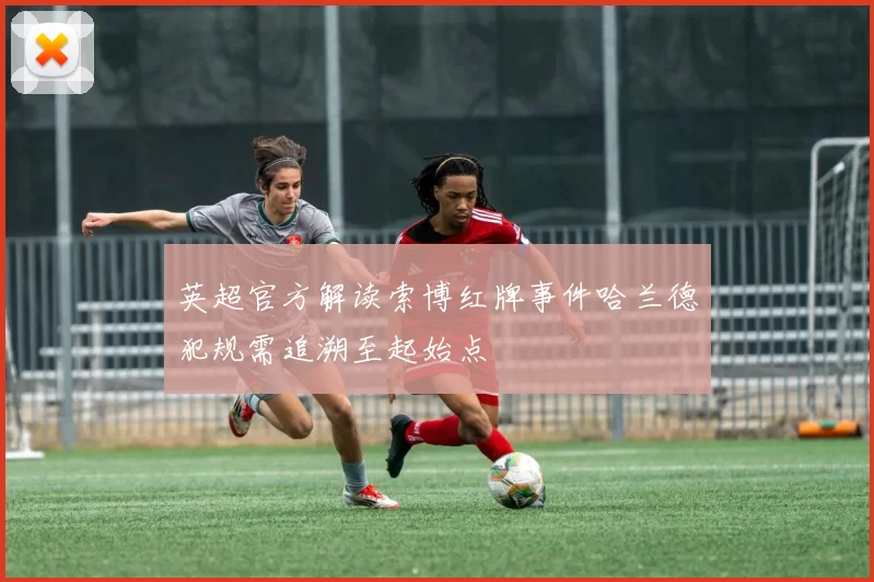 英超官方解读索博红牌事件哈兰德犯规需追溯至起始点