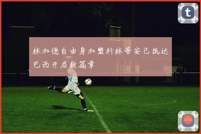 林加德自由身加盟科林蒂安已抵达巴西开启新篇章