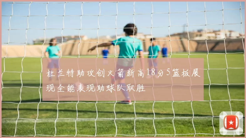 杜兰特助攻创火箭新高18分5篮板展现全能表现助球队取胜
