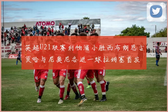 英超U21联赛利物浦小胜西布朗恩古莫哈与尼奥尼各进一球拉姆塞首发出战