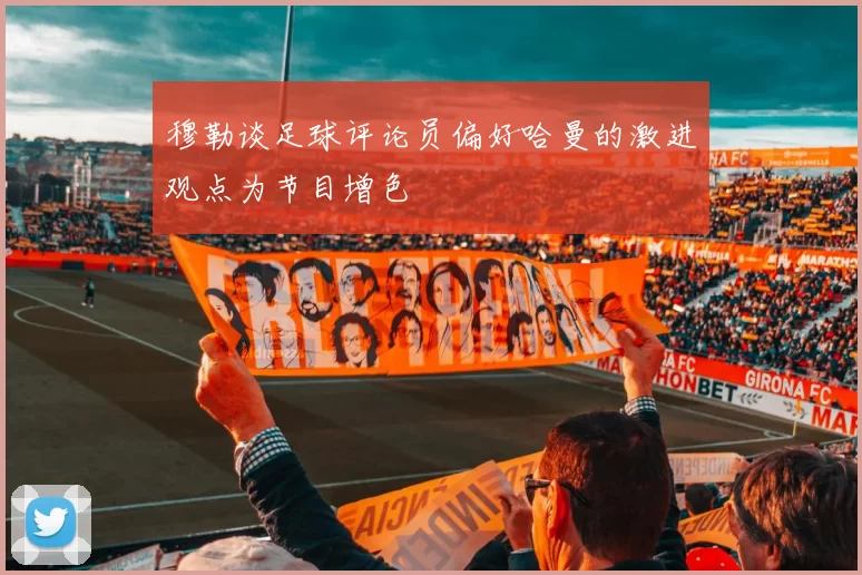 穆勒谈足球评论员偏好哈曼的激进观点为节目增色