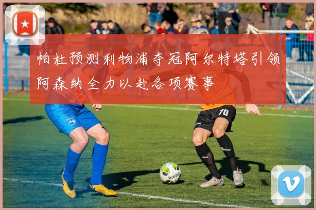 帕杜预测利物浦夺冠阿尔特塔引领阿森纳全力以赴各项赛事