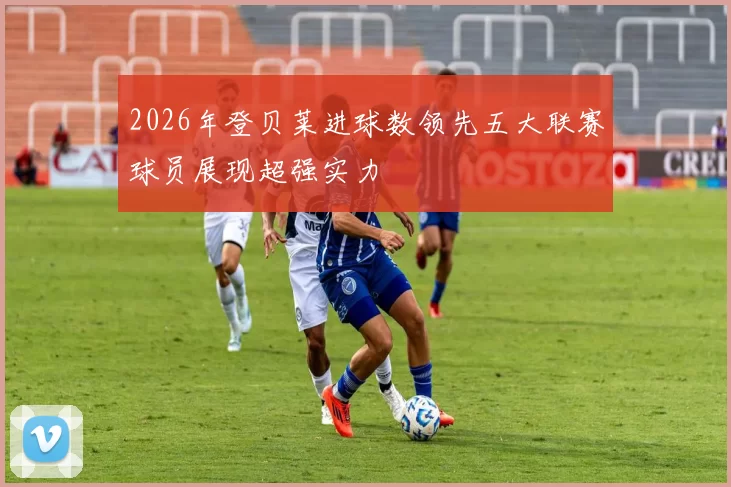 2026年登贝莱进球数领先五大联赛球员展现超强实力