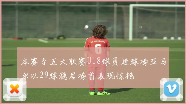 本赛季五大联赛U18球员进球榜亚马尔以29球稳居榜首表现惊艳