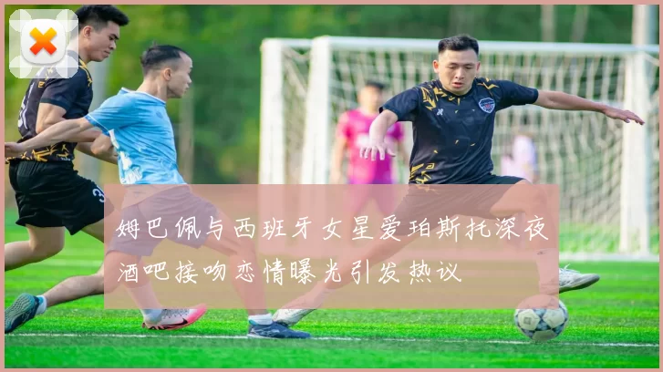 姆巴佩与西班牙女星爱珀斯托深夜酒吧接吻恋情曝光引发热议