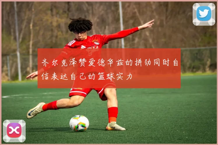 齐尔克泽赞爱德华兹的拼劲同时自信表达自己的篮球实力