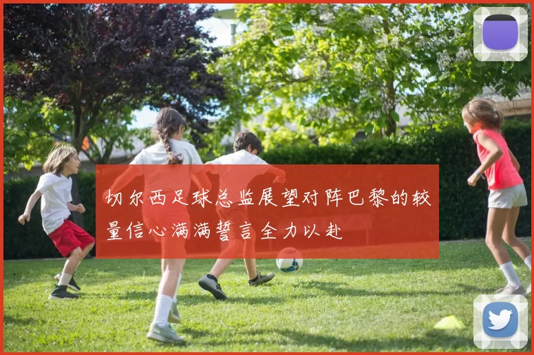 切尔西足球总监展望对阵巴黎的较量信心满满誓言全力以赴
