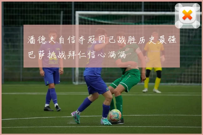 潘德夫自信夺冠因已战胜历史最强巴萨挑战拜仁信心满满