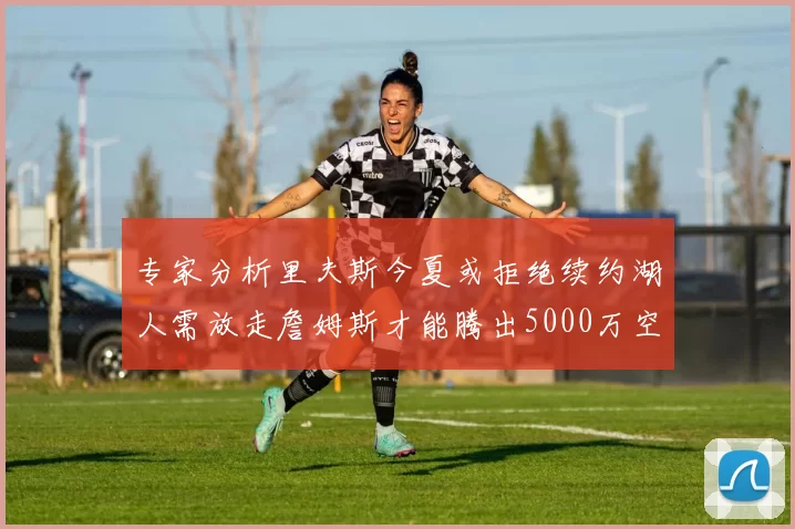 专家分析里夫斯今夏或拒绝续约湖人需放走詹姆斯才能腾出5000万空间