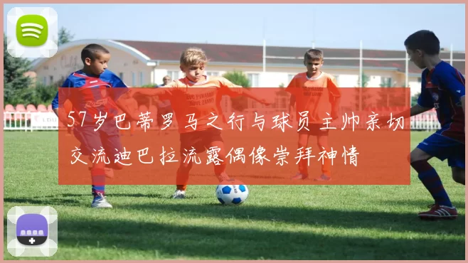 57岁巴蒂罗马之行与球员主帅亲切交流迪巴拉流露偶像崇拜神情