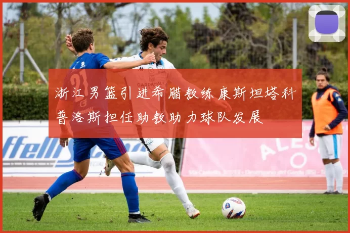 浙江男篮引进希腊教练康斯坦塔科普洛斯担任助教助力球队发展
