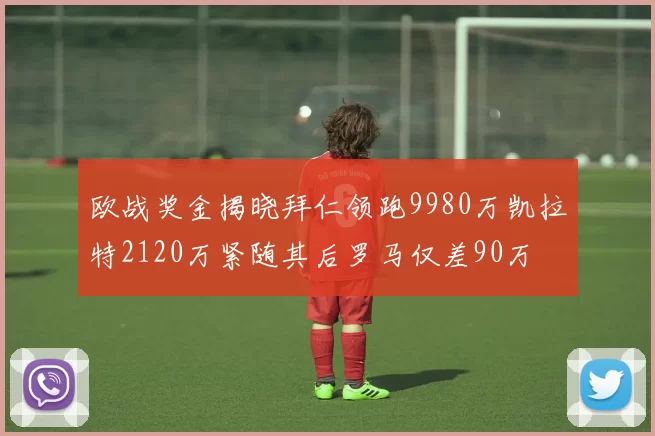 欧战奖金揭晓拜仁领跑9980万凯拉特2120万紧随其后罗马仅差90万